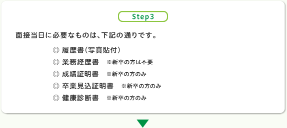 面接当日に必要なものは、下記の通りです。
◎ 履歴書（写真貼付）
◎ 業務経歴書　※新卒の方は不要
◎ 成績証明書　※新卒の方のみ
◎ 卒業見込証明書　※新卒の方のみ
◎ 健康診断書　※新卒の方のみ