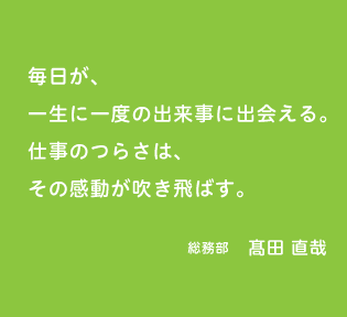 毎日が、一生に一度の出来事に出会える。仕事のつらさは、その感動が吹き飛ばす。総務部 髙田 直哉