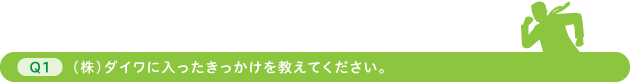 Q1 （株）ダイワに入ったきっかけを教えてください。